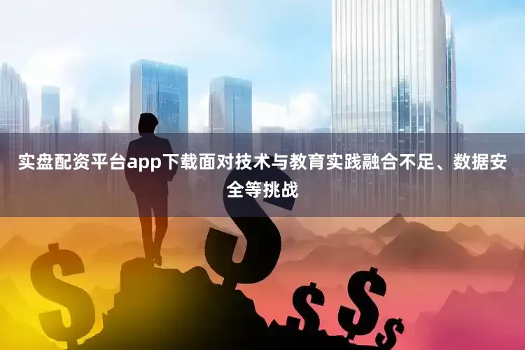 实盘配资平台app下载面对技术与教育实践融合不足、数据安全等挑战