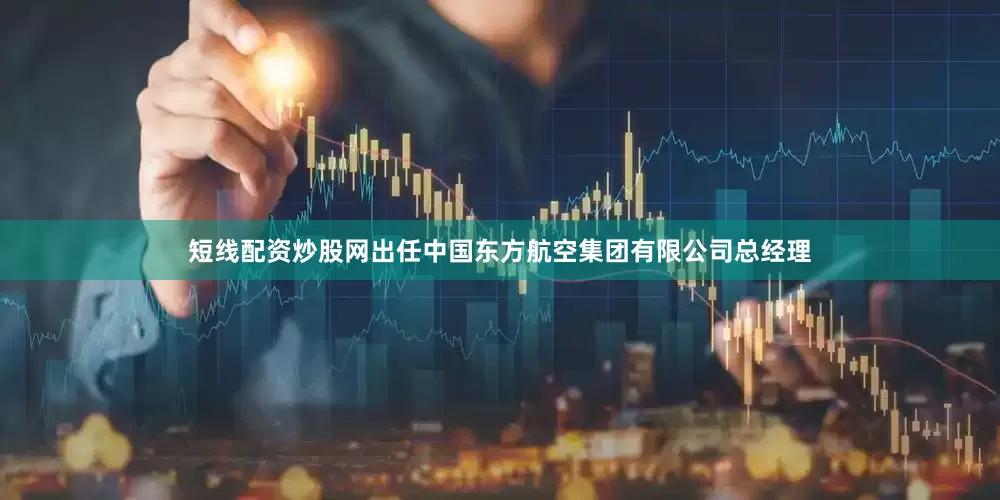 短线配资炒股网出任中国东方航空集团有限公司总经理