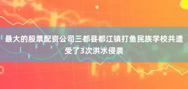 最大的股票配资公司三都县都江镇打鱼民族学校共遭受了3次洪水侵袭