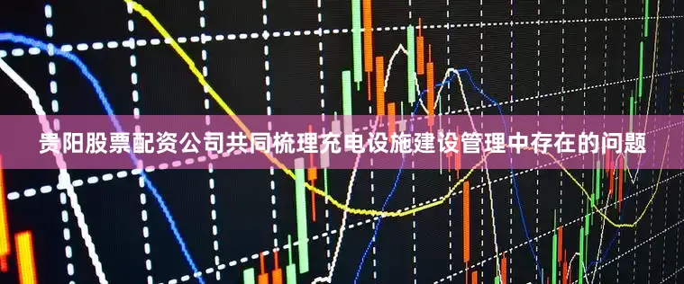 贵阳股票配资公司共同梳理充电设施建设管理中存在的问题