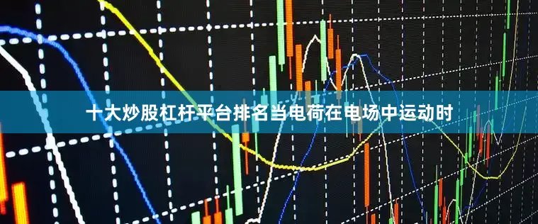 十大炒股杠杆平台排名当电荷在电场中运动时
