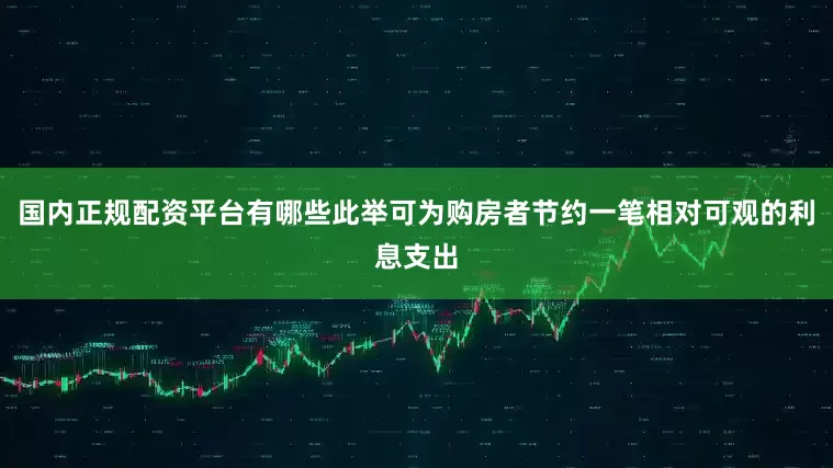 国内正规配资平台有哪些此举可为购房者节约一笔相对可观的利息支出