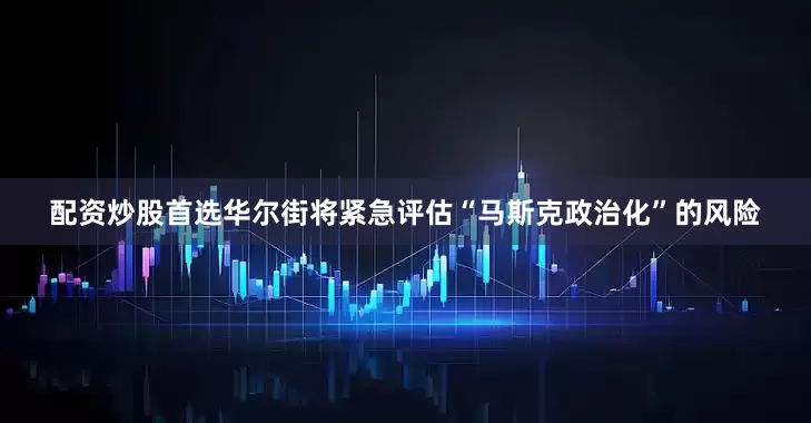 配资炒股首选华尔街将紧急评估“马斯克政治化”的风险