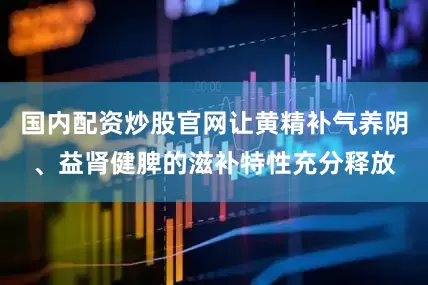 国内配资炒股官网让黄精补气养阴、益肾健脾的滋补特性充分释放