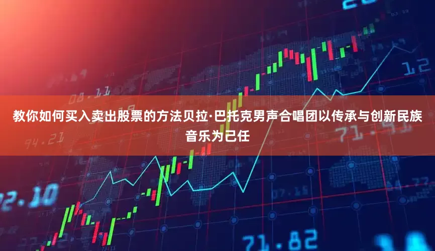 教你如何买入卖出股票的方法贝拉·巴托克男声合唱团以传承与创新民族音乐为己任