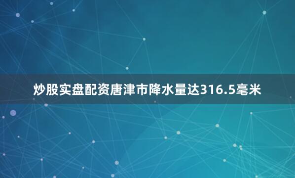 炒股实盘配资唐津市降水量达316.5毫米