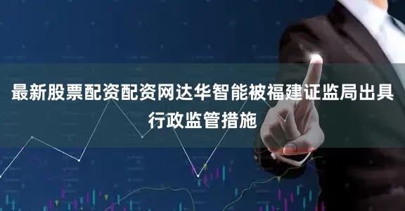 最新股票配资配资网达华智能被福建证监局出具行政监管措施