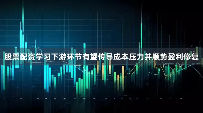 股票配资学习下游环节有望传导成本压力并顺势盈利修复