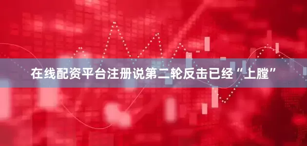 在线配资平台注册说第二轮反击已经“上膛”